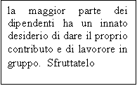 Casella di testo: la maggior parte dei dipendenti ha un innato desiderio di dare il proprio contributo e di lavorore in gruppo.  Sfruttatelo