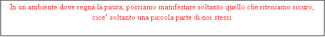 Casella di testo: In un ambiente dove regna la paura, possiamo manifestare soltanto quello che riteniamo sicuro, cioe soltanto una piccola parte di noi stessi